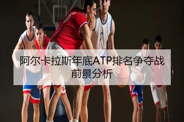 阿尔卡拉斯年底ATP排名争夺战前景分析